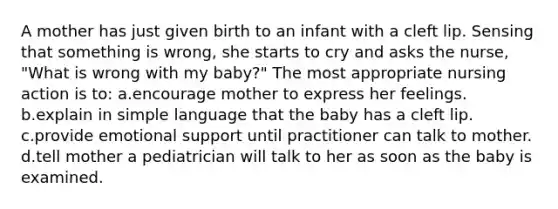 A mother has just given birth to an infant with a cleft lip. Sensing that something is wrong, she starts to cry and asks the nurse, "What is wrong with my baby?" The most appropriate nursing action is to: a.encourage mother to express her feelings. b.explain in simple language that the baby has a cleft lip. c.provide emotional support until practitioner can talk to mother. d.tell mother a pediatrician will talk to her as soon as the baby is examined.