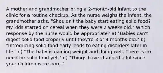 A mother and grandmother bring a 2-month-old infant to the clinic for a routine checkup. As the nurse weighs the infant, the grandmother asks, "Shouldn't the baby start eating solid food? My kids started on cereal when they were 2 weeks old." Which response by the nurse would be appropriate? a) "Babies can't digest solid food properly until they're 3 or 4 months old." b) "Introducing solid food early leads to eating disorders later in life." c) "The baby is gaining weight and doing well. There is no need for solid food yet." d) "Things have changed a lot since your children were born."