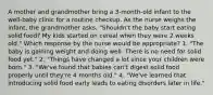 A mother and grandmother bring a 3-month-old infant to the well-baby clinic for a routine checkup. As the nurse weighs the infant, the grandmother asks, "Shouldn't the baby start eating solid food? My kids started on cereal when they were 2 weeks old." Which response by the nurse would be appropriate? 1. "The baby is gaining weight and doing well. There is no need for solid food yet." 2. "Things have changed a lot since your children were born." 3. "We've found that babies can't digest solid food properly until they're 4 months old." 4. "We've learned that introducing solid food early leads to eating disorders later in life."