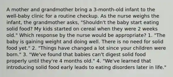 A mother and grandmother bring a 3-month-old infant to the well-baby clinic for a routine checkup. As the nurse weighs the infant, the grandmother asks, "Shouldn't the baby start eating solid food? My kids started on cereal when they were 2 weeks old." Which response by the nurse would be appropriate? 1. "The baby is gaining weight and doing well. There is no need for solid food yet." 2. "Things have changed a lot since your children were born." 3. "We've found that babies can't digest solid food properly until they're 4 months old." 4. "We've learned that introducing solid food early leads to eating disorders later in life."