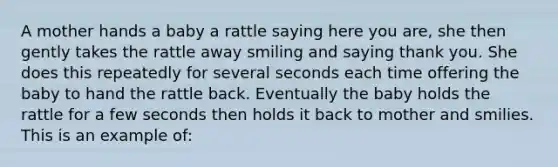 A mother hands a baby a rattle saying here you are, she then gently takes the rattle away smiling and saying thank you. She does this repeatedly for several seconds each time offering the baby to hand the rattle back. Eventually the baby holds the rattle for a few seconds then holds it back to mother and smilies. This is an example of: