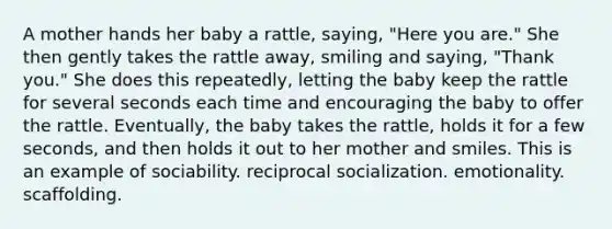 A mother hands her baby a rattle, saying, "Here you are." She then gently takes the rattle away, smiling and saying, "Thank you." She does this repeatedly, letting the baby keep the rattle for several seconds each time and encouraging the baby to offer the rattle. Eventually, the baby takes the rattle, holds it for a few seconds, and then holds it out to her mother and smiles. This is an example of sociability. reciprocal socialization. emotionality. scaffolding.