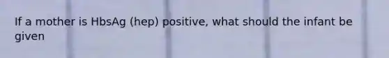 If a mother is HbsAg (hep) positive, what should the infant be given