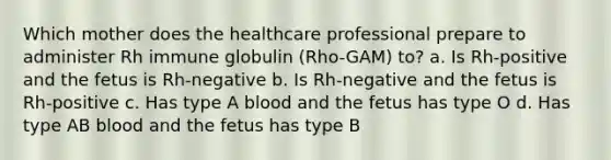 Which mother does the healthcare professional prepare to administer Rh immune globulin (Rho-GAM) to? a. Is Rh-positive and the fetus is Rh-negative b. Is Rh-negative and the fetus is Rh-positive c. Has type A blood and the fetus has type O d. Has type AB blood and the fetus has type B