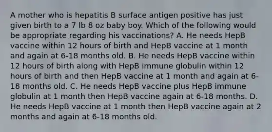 A mother who is hepatitis B surface antigen positive has just given birth to a 7 lb 8 oz baby boy. Which of the following would be appropriate regarding his vaccinations? A. He needs HepB vaccine within 12 hours of birth and HepB vaccine at 1 month and again at 6-18 months old. B. He needs HepB vaccine within 12 hours of birth along with HepB immune globulin within 12 hours of birth and then HepB vaccine at 1 month and again at 6-18 months old. C. He needs HepB vaccine plus HepB immune globulin at 1 month then HepB vaccine again at 6-18 months. D. He needs HepB vaccine at 1 month then HepB vaccine again at 2 months and again at 6-18 months old.