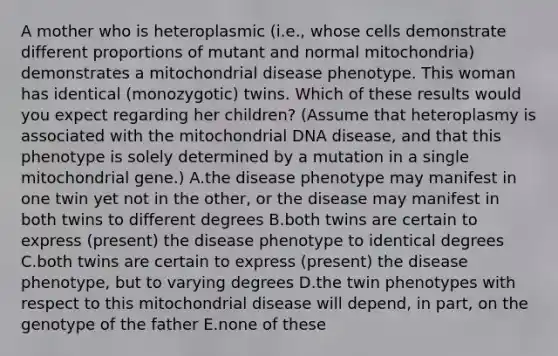 A mother who is heteroplasmic (i.e., whose cells demonstrate different proportions of mutant and normal mitochondria) demonstrates a mitochondrial disease phenotype. This woman has identical (monozygotic) twins. Which of these results would you expect regarding her children? (Assume that heteroplasmy is associated with the mitochondrial DNA disease, and that this phenotype is solely determined by a mutation in a single mitochondrial gene.) A.the disease phenotype may manifest in one twin yet not in the other, or the disease may manifest in both twins to different degrees B.both twins are certain to express (present) the disease phenotype to identical degrees C.both twins are certain to express (present) the disease phenotype, but to varying degrees D.the twin phenotypes with respect to this mitochondrial disease will depend, in part, on the genotype of the father E.none of these