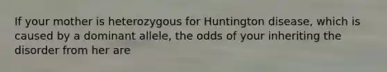 If your mother is heterozygous for Huntington disease, which is caused by a dominant allele, the odds of your inheriting the disorder from her are