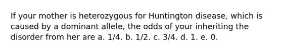 If your mother is heterozygous for Huntington disease, which is caused by a dominant allele, the odds of your inheriting the disorder from her are a. 1/4. b. 1/2. c. 3/4. d. 1. e. 0.