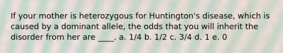 If your mother is heterozygous for Huntington's disease, which is caused by a dominant allele, the odds that you will inherit the disorder from her are ____. a. 1/4 b. 1/2 c. 3/4 d. 1 e. 0