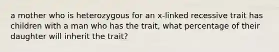 a mother who is heterozygous for an x-linked recessive trait has children with a man who has the trait, what percentage of their daughter will inherit the trait?