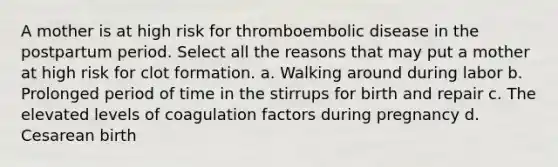 A mother is at high risk for thromboembolic disease in the postpartum period. Select all the reasons that may put a mother at high risk for clot formation. a. Walking around during labor b. Prolonged period of time in the stirrups for birth and repair c. The elevated levels of coagulation factors during pregnancy d. Cesarean birth