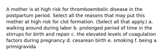 A mother is at high risk for thromboembolic disease in the postpartum period. Select all the reasons that may put this mother at high risk for clot formation. (Select all that apply.) a. walking around during labor b. prolonged period of time in the stirrups for birth and repair c. the elevated levels of coagulation factors during pregnancy d. cesarean birth e. smoking f. being a primigravida