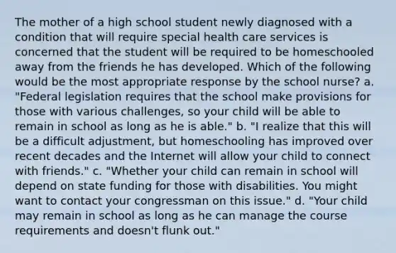 The mother of a high school student newly diagnosed with a condition that will require special <a href='https://www.questionai.com/knowledge/kulELfcK4e-health-care-service' class='anchor-knowledge'>health care service</a>s is concerned that the student will be required to be homeschooled away from the friends he has developed. Which of the following would be the most appropriate response by the school nurse? a. "Federal legislation requires that the school make provisions for those with various challenges, so your child will be able to remain in school as long as he is able." b. "I realize that this will be a difficult adjustment, but homeschooling has improved over recent decades and the Internet will allow your child to connect with friends." c. "Whether your child can remain in school will depend on state funding for those with disabilities. You might want to contact your congressman on this issue." d. "Your child may remain in school as long as he can manage the course requirements and doesn't flunk out."