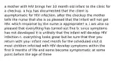 a mother with HIV brings her 10 month old infant to the clinic for a checkup. a hcp has documented that the client is asymptomatic for HIV infection. after the checkup the mother tells the nurse that she is so pleased that the infant will not get HIV. which response by the nurse is appropriate? a. i am also so pleased that everything has turned out fine b. since symptoms has not developed it is unlikely that the infant will develop HIV infection c. everything looks great but be sure that that you return with your infant next month for the scheduled visit d. most children infected with HIV develop symptoms within the first 9 months of life and some become symptomatic at some point before the age of three