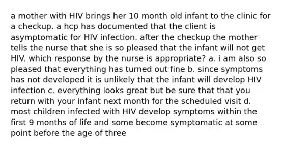 a mother with HIV brings her 10 month old infant to the clinic for a checkup. a hcp has documented that the client is asymptomatic for HIV infection. after the checkup the mother tells the nurse that she is so pleased that the infant will not get HIV. which response by the nurse is appropriate? a. i am also so pleased that everything has turned out fine b. since symptoms has not developed it is unlikely that the infant will develop HIV infection c. everything looks great but be sure that that you return with your infant next month for the scheduled visit d. most children infected with HIV develop symptoms within the first 9 months of life and some become symptomatic at some point before the age of three