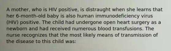 A mother, who is HIV positive, is distraught when she learns that her 6-month-old baby is also human immunodeficiency virus (HIV) positive. The child had undergone open heart surgery as a newborn and had received numerous blood transfusions. The nurse recognizes that the most likely means of transmission of the disease to this child was: