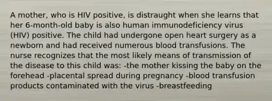 A mother, who is HIV positive, is distraught when she learns that her 6-month-old baby is also human immunodeficiency virus (HIV) positive. The child had undergone open heart surgery as a newborn and had received numerous blood transfusions. The nurse recognizes that the most likely means of transmission of the disease to this child was: -the mother kissing the baby on the forehead -placental spread during pregnancy -blood transfusion products contaminated with the virus -breastfeeding