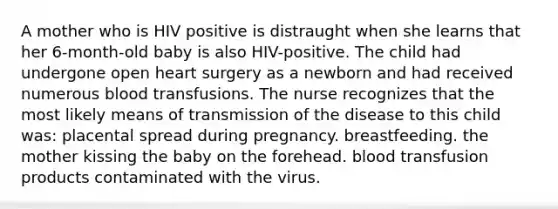 A mother who is HIV positive is distraught when she learns that her 6-month-old baby is also HIV-positive. The child had undergone open heart surgery as a newborn and had received numerous blood transfusions. The nurse recognizes that the most likely means of transmission of the disease to this child was: placental spread during pregnancy. breastfeeding. the mother kissing the baby on the forehead. blood transfusion products contaminated with the virus.