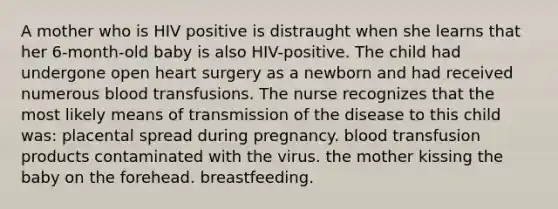 A mother who is HIV positive is distraught when she learns that her 6-month-old baby is also HIV-positive. The child had undergone open heart surgery as a newborn and had received numerous blood transfusions. The nurse recognizes that the most likely means of transmission of the disease to this child was: placental spread during pregnancy. blood transfusion products contaminated with the virus. the mother kissing the baby on the forehead. breastfeeding.