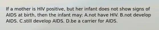 If a mother is HIV positive, but her infant does not show signs of AIDS at birth, then the infant may: A.not have HIV. B.not develop AIDS. C.still develop AIDS. D.be a carrier for AIDS.