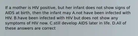 If a mother is HIV positive, but her infant does not show signs of AIDS at birth, then the infant may A.not have been infected with HIV. B.have been infected with HIV but does not show any symptoms of HIV now. C.still develop AIDS later in life. D.All of these answers are correct