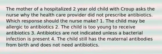 The mother of a hospitalized 2 year old child with Croup asks the nurse why the health care provider did not prescribe antibiotics. Which response should the nurse make? 1. The child may be allergic to antibiotics 2. The child is too young to receive antibiotics 3. Antibiotics are not indicated unless a bacterial infection is present 4. The child still has the maternal antibodies from birth and does not need antibiotics.