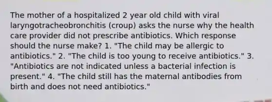 The mother of a hospitalized 2 year old child with viral laryngotracheobronchitis (croup) asks the nurse why the health care provider did not prescribe antibiotics. Which response should the nurse make? 1. "The child may be allergic to antibiotics." 2. "The child is too young to receive antibiotics." 3. "Antibiotics are not indicated unless a bacterial infection is present." 4. "The child still has the maternal antibodies from birth and does not need antibiotics."