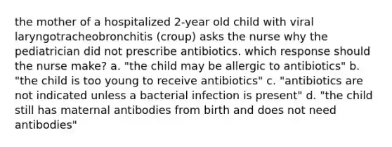 the mother of a hospitalized 2-year old child with viral laryngotracheobronchitis (croup) asks the nurse why the pediatrician did not prescribe antibiotics. which response should the nurse make? a. "the child may be allergic to antibiotics" b. "the child is too young to receive antibiotics" c. "antibiotics are not indicated unless a bacterial infection is present" d. "the child still has maternal antibodies from birth and does not need antibodies"