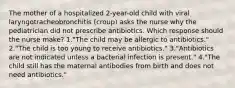 The mother of a hospitalized 2-year-old child with viral laryngotracheobronchitis (croup) asks the nurse why the pediatrician did not prescribe antibiotics. Which response should the nurse make? 1."The child may be allergic to antibiotics." 2."The child is too young to receive antibiotics." 3."Antibiotics are not indicated unless a bacterial infection is present." 4."The child still has the maternal antibodies from birth and does not need antibiotics."