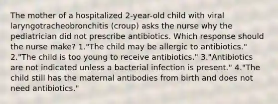 The mother of a hospitalized 2-year-old child with viral laryngotracheobronchitis (croup) asks the nurse why the pediatrician did not prescribe antibiotics. Which response should the nurse make? 1."The child may be allergic to antibiotics." 2."The child is too young to receive antibiotics." 3."Antibiotics are not indicated unless a bacterial infection is present." 4."The child still has the maternal antibodies from birth and does not need antibiotics."