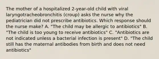 The mother of a hospitalized 2-year-old child with viral laryngotracheobronchitis (croup) asks the nurse why the pediatrician did not prescribe antibiotics. Which response should the nurse make? A. "The child may be allergic to antibiotics" B. "The child is too young to receive antibiotics" C. "Antibiotics are not indicated unless a bacterial infection is present" D. "The child still has the maternal antibodies from birth and does not need antibiotics"