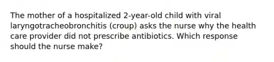 The mother of a hospitalized 2-year-old child with viral laryngotracheobronchitis (croup) asks the nurse why the health care provider did not prescribe antibiotics. Which response should the nurse make?