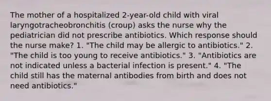 The mother of a hospitalized 2-year-old child with viral laryngotracheobronchitis (croup) asks the nurse why the pediatrician did not prescribe antibiotics. Which response should the nurse make? 1. "The child may be allergic to antibiotics." 2. "The child is too young to receive antibiotics." 3. "Antibiotics are not indicated unless a bacterial infection is present." 4. "The child still has the maternal antibodies from birth and does not need antibiotics."