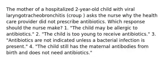 The mother of a hospitalized 2-year-old child with viral laryngotracheobronchitis (croup ) asks the nurse why the health care provider did not prescribe antibiotics. Which response should the nurse make? 1. "The child may be allergic to antibiotics." 2. "The child is too young to receive antibiotics." 3. "Antibiotics are not indicated unless a bacterial infection is present." 4. "The child still has the maternal antibodies from birth and does not need antibiotics."