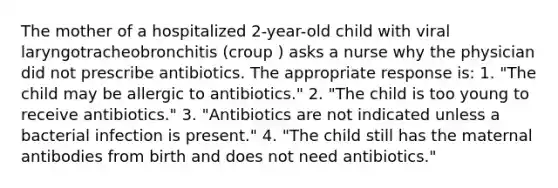 The mother of a hospitalized 2-year-old child with viral laryngotracheobronchitis (croup ) asks a nurse why the physician did not prescribe antibiotics. The appropriate response is: 1. "The child may be allergic to antibiotics." 2. "The child is too young to receive antibiotics." 3. "Antibiotics are not indicated unless a bacterial infection is present." 4. "The child still has the maternal antibodies from birth and does not need antibiotics."