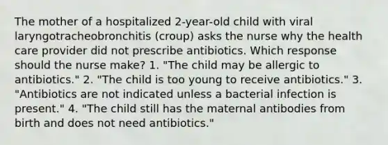 The mother of a hospitalized 2-year-old child with viral laryngotracheobronchitis (croup) asks the nurse why the health care provider did not prescribe antibiotics. Which response should the nurse make? 1. "The child may be allergic to antibiotics." 2. "The child is too young to receive antibiotics." 3. "Antibiotics are not indicated unless a bacterial infection is present." 4. "The child still has the maternal antibodies from birth and does not need antibiotics."