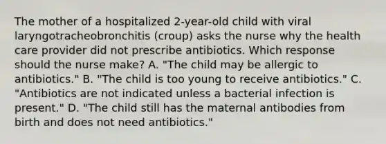 The mother of a hospitalized 2-year-old child with viral laryngotracheobronchitis (croup) asks the nurse why the health care provider did not prescribe antibiotics. Which response should the nurse make? A. "The child may be allergic to antibiotics." B. "The child is too young to receive antibiotics." C. "Antibiotics are not indicated unless a bacterial infection is present." D. "The child still has the maternal antibodies from birth and does not need antibiotics."