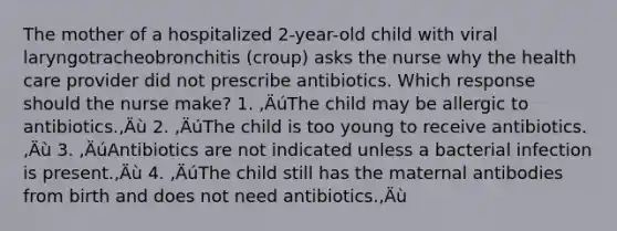 The mother of a hospitalized 2-year-old child with viral laryngotracheobronchitis (croup) asks the nurse why the health care provider did not prescribe antibiotics. Which response should the nurse make? 1. ‚ÄúThe child may be allergic to antibiotics.‚Äù 2. ‚ÄúThe child is too young to receive antibiotics.‚Äù 3. ‚ÄúAntibiotics are not indicated unless a bacterial infection is present.‚Äù 4. ‚ÄúThe child still has the maternal antibodies from birth and does not need antibiotics.‚Äù