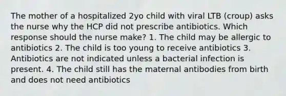 The mother of a hospitalized 2yo child with viral LTB (croup) asks the nurse why the HCP did not prescribe antibiotics. Which response should the nurse make? 1. The child may be allergic to antibiotics 2. The child is too young to receive antibiotics 3. Antibiotics are not indicated unless a bacterial infection is present. 4. The child still has the maternal antibodies from birth and does not need antibiotics