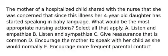 The mother of a hospitalized child shared with the nurse that she was concerned that since this illness her 4-year-old daughter has started speaking in baby language. What would be the most appropriate nursing actions? Select all that apply. A. Listen and empathize B. Listen and sympathize C. Give reassurance that is common D. Encourage the mother to speak with her child as she would normally E. Encourage more frequent parental contact