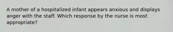 A mother of a hospitalized infant appears anxious and displays anger with the staff. Which response by the nurse is most appropriate?