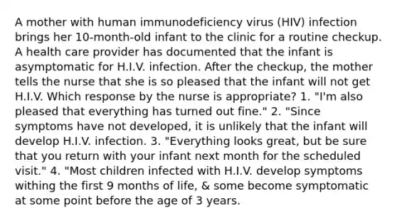 A mother with human immunodeficiency virus (HIV) infection brings her 10-month-old infant to the clinic for a routine checkup. A health care provider has documented that the infant is asymptomatic for H.I.V. infection. After the checkup, the mother tells the nurse that she is so pleased that the infant will not get H.I.V. Which response by the nurse is appropriate? 1. "I'm also pleased that everything has turned out fine." 2. "Since symptoms have not developed, it is unlikely that the infant will develop H.I.V. infection. 3. "Everything looks great, but be sure that you return with your infant next month for the scheduled visit." 4. "Most children infected with H.I.V. develop symptoms withing the first 9 months of life, & some become symptomatic at some point before the age of 3 years.