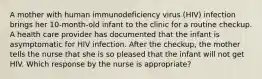 A mother with human immunodeficiency virus (HIV) infection brings her 10-month-old infant to the clinic for a routine checkup. A health care provider has documented that the infant is asymptomatic for HIV infection. After the checkup, the mother tells the nurse that she is so pleased that the infant will not get HIV. Which response by the nurse is appropriate?