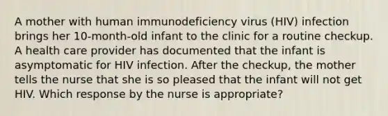 A mother with human immunodeficiency virus (HIV) infection brings her 10-month-old infant to the clinic for a routine checkup. A health care provider has documented that the infant is asymptomatic for HIV infection. After the checkup, the mother tells the nurse that she is so pleased that the infant will not get HIV. Which response by the nurse is appropriate?