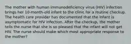 The mother with human immunodeficiency virus (HIV) infection brings her 10-month-old infant to the clinic for a routine checkup. The health care provider has documented that the infant is asymptomatic for HIV infection. After the checkup, the mother tells the nurse that she is so pleased that the infant will not get HIV. The nurse should make which most appropriate response to the mother?