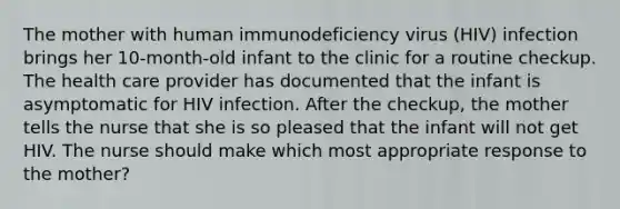 The mother with human immunodeficiency virus (HIV) infection brings her 10-month-old infant to the clinic for a routine checkup. The health care provider has documented that the infant is asymptomatic for HIV infection. After the checkup, the mother tells the nurse that she is so pleased that the infant will not get HIV. The nurse should make which most appropriate response to the mother?