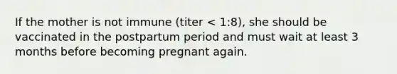 If the mother is not immune (titer < 1:8), she should be vaccinated in the postpartum period and must wait at least 3 months before becoming pregnant again.