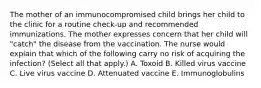 The mother of an immunocompromised child brings her child to the clinic for a routine check-up and recommended immunizations. The mother expresses concern that her child will "catch" the disease from the vaccination. The nurse would explain that which of the following carry no risk of acquiring the infection? (Select all that apply.) A. Toxoid B. Killed virus vaccine C. Live virus vaccine D. Attenuated vaccine E. Immunoglobulins