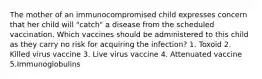 The mother of an immunocompromised child expresses concern that her child will "catch" a disease from the scheduled vaccination. Which vaccines should be administered to this child as they carry no risk for acquiring the infection? 1. Toxoid 2. Killed virus vaccine 3. Live virus vaccine 4. Attenuated vaccine 5.Immunoglobulins