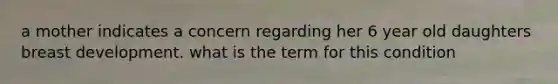 a mother indicates a concern regarding her 6 year old daughters breast development. what is the term for this condition